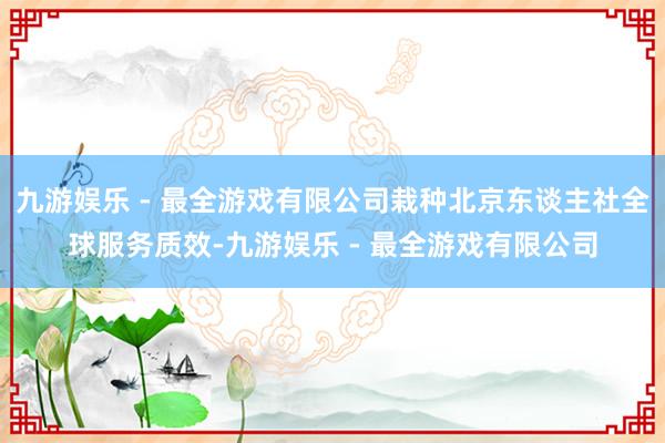 九游娱乐 - 最全游戏有限公司栽种北京东谈主社全球服务质效-九游娱乐 - 最全游戏有限公司