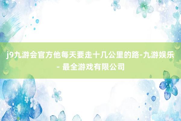 j9九游会官方他每天要走十几公里的路-九游娱乐 - 最全游戏有限公司