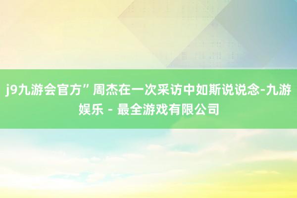 j9九游会官方”周杰在一次采访中如斯说说念-九游娱乐 - 最全游戏有限公司