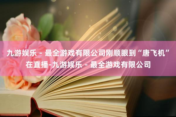 九游娱乐 - 最全游戏有限公司刚顺眼到“唐飞机”在直播-九游娱乐 - 最全游戏有限公司