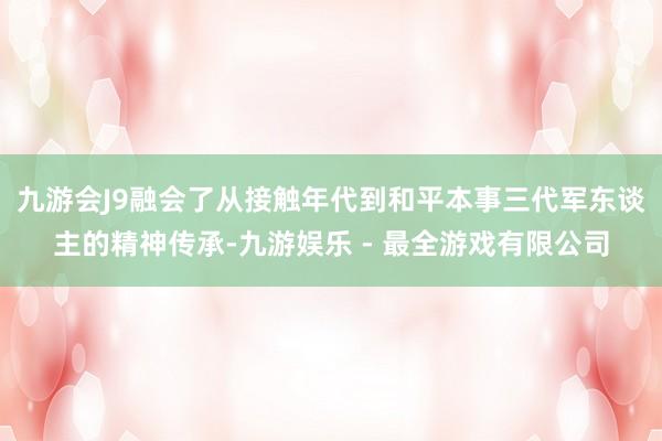 九游会J9融会了从接触年代到和平本事三代军东谈主的精神传承-九游娱乐 - 最全游戏有限公司