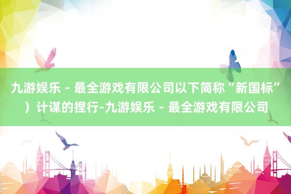 九游娱乐 - 最全游戏有限公司以下简称“新国标”）计谋的捏行-九游娱乐 - 最全游戏有限公司