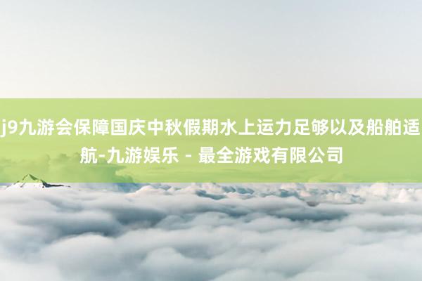 j9九游会保障国庆中秋假期水上运力足够以及船舶适航-九游娱乐 - 最全游戏有限公司