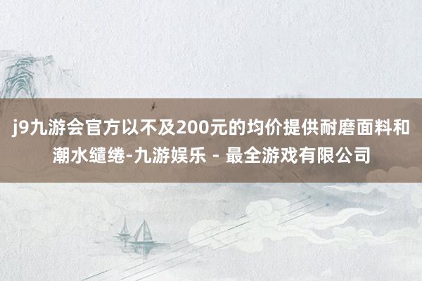 j9九游会官方以不及200元的均价提供耐磨面料和潮水缱绻-九游娱乐 - 最全游戏有限公司