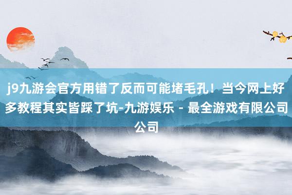 j9九游会官方用错了反而可能堵毛孔！当今网上好多教程其实皆踩了坑-九游娱乐 - 最全游戏有限公司