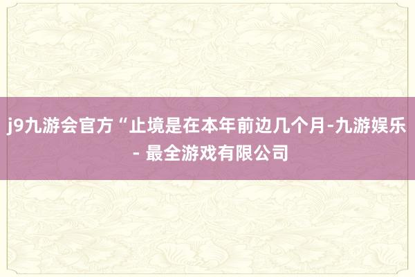 j9九游会官方“止境是在本年前边几个月-九游娱乐 - 最全游戏有限公司