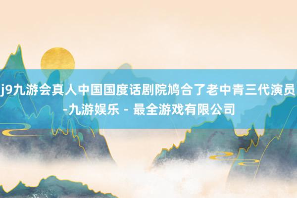 j9九游会真人中国国度话剧院鸠合了老中青三代演员-九游娱乐 - 最全游戏有限公司
