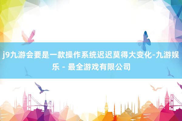 j9九游会要是一款操作系统迟迟莫得大变化-九游娱乐 - 最全游戏有限公司