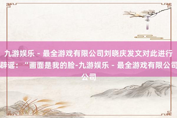 九游娱乐 - 最全游戏有限公司刘晓庆发文对此进行辟谣：“画面是我的脸-九游娱乐 - 最全游戏有限公司