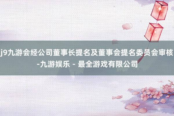 j9九游会经公司董事长提名及董事会提名委员会审核-九游娱乐 - 最全游戏有限公司
