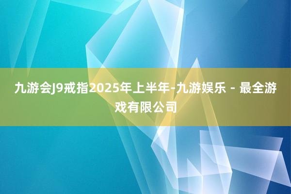 九游会J9戒指2025年上半年-九游娱乐 - 最全游戏有限公司