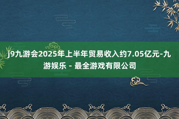 j9九游会2025年上半年贸易收入约7.05亿元-九游娱乐 - 最全游戏有限公司