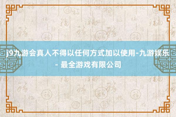 j9九游会真人不得以任何方式加以使用-九游娱乐 - 最全游戏有限公司