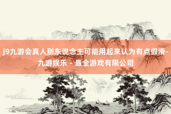 j9九游会真人别东说念主可能用起来认为有点假滑-九游娱乐 - 最全游戏有限公司