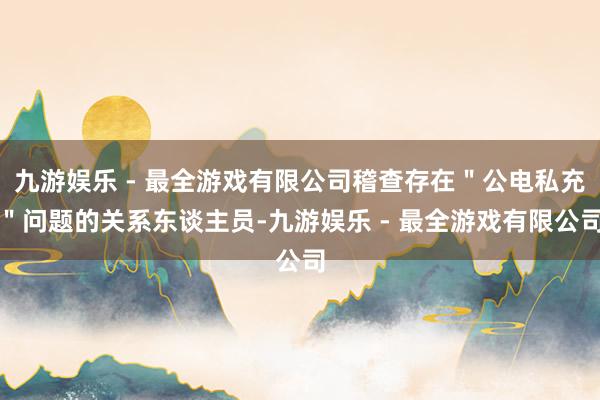 九游娱乐 - 最全游戏有限公司稽查存在＂公电私充＂问题的关系东谈主员-九游娱乐 - 最全游戏有限公司