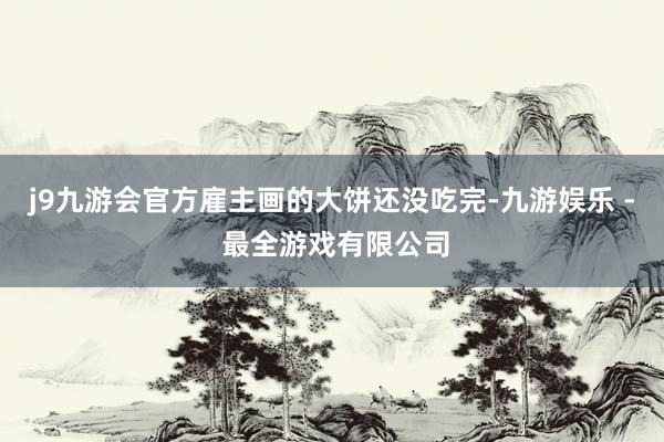 j9九游会官方雇主画的大饼还没吃完-九游娱乐 - 最全游戏有限公司