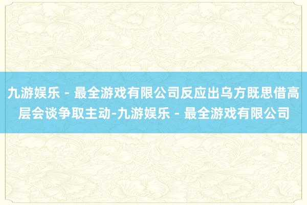 九游娱乐 - 最全游戏有限公司反应出乌方既思借高层会谈争取主动-九游娱乐 - 最全游戏有限公司