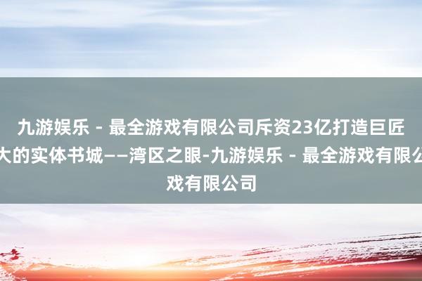 九游娱乐 - 最全游戏有限公司斥资23亿打造巨匠最大的实体书城——湾区之眼-九游娱乐 - 最全游戏有限公司