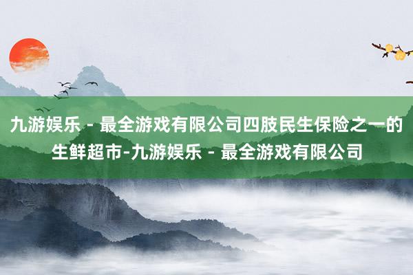 九游娱乐 - 最全游戏有限公司四肢民生保险之一的生鲜超市-九游娱乐 - 最全游戏有限公司