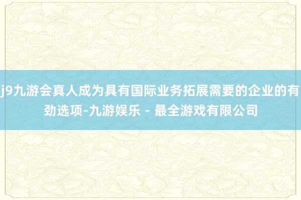 j9九游会真人成为具有国际业务拓展需要的企业的有劲选项-九游娱乐 - 最全游戏有限公司