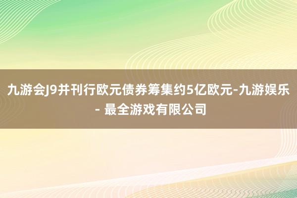 九游会J9并刊行欧元债券筹集约5亿欧元-九游娱乐 - 最全游戏有限公司