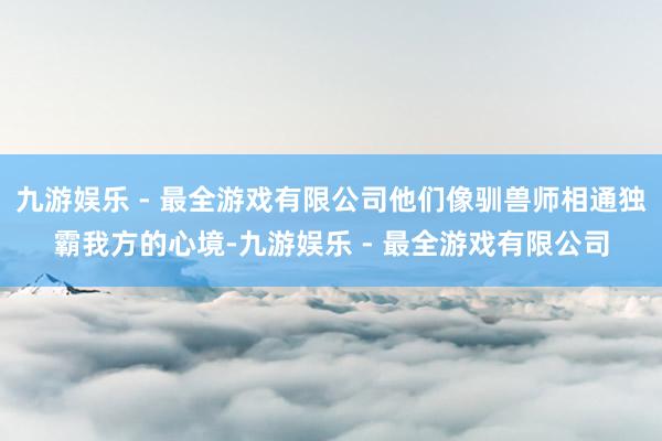九游娱乐 - 最全游戏有限公司他们像驯兽师相通独霸我方的心境-九游娱乐 - 最全游戏有限公司