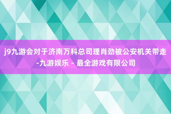 j9九游会　　对于济南万科总司理肖劲被公安机关带走-九游娱乐 - 最全游戏有限公司