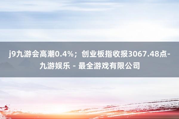 j9九游会高潮0.4%;创业板指收报3067.48点-九游娱乐 - 最全游戏有限公司