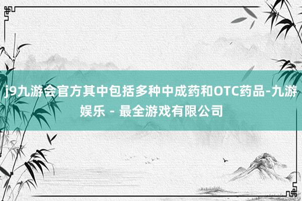 j9九游会官方其中包括多种中成药和OTC药品-九游娱乐 - 最全游戏有限公司