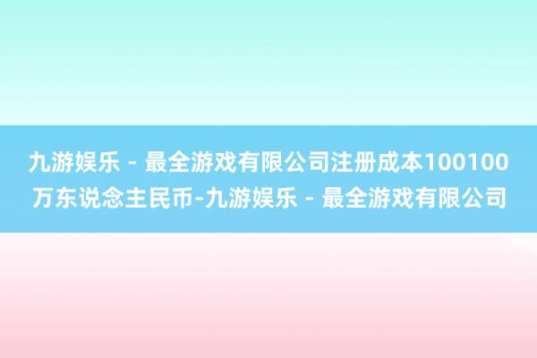 九游娱乐 - 最全游戏有限公司注册成本100100万东说念主民币-九游娱乐 - 最全游戏有限公司