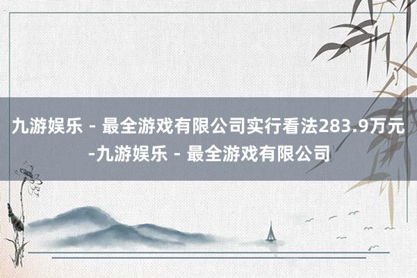 九游娱乐 - 最全游戏有限公司实行看法283.9万元-九游娱乐 - 最全游戏有限公司
