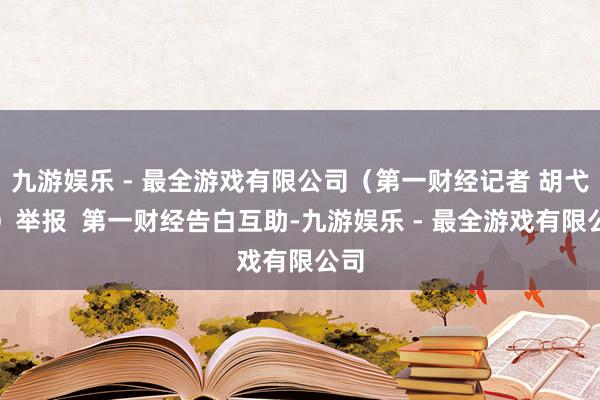 九游娱乐 - 最全游戏有限公司(第一财经记者 胡弋杰)举报 第一财经告白互助-九游娱乐 - 最全游戏有限公司