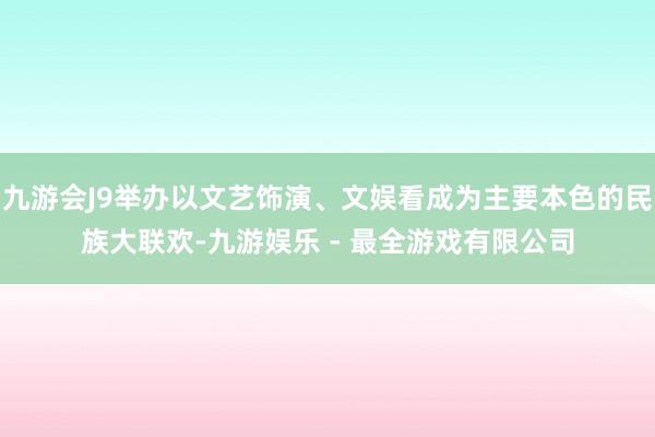 九游会J9举办以文艺饰演、文娱看成为主要本色的民族大联欢-九游娱乐 - 最全游戏有限公司