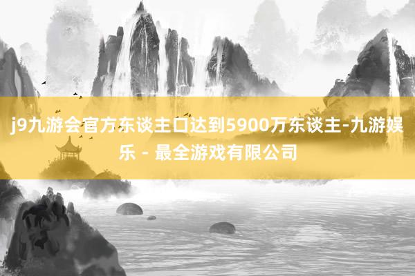 j9九游会官方东谈主口达到5900万东谈主-九游娱乐 - 最全游戏有限公司