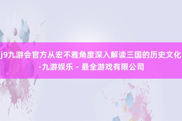 j9九游会官方从宏不雅角度深入解读三国的历史文化-九游娱乐 - 最全游戏有限公司