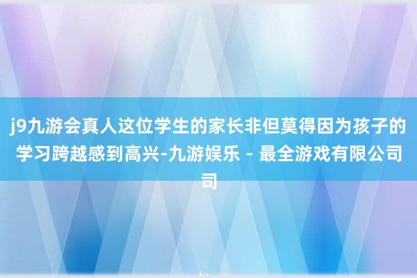 j9九游会真人这位学生的家长非但莫得因为孩子的学习跨越感到高兴-九游娱乐 - 最全游戏有限公司