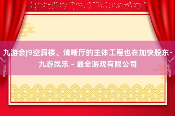 九游会J9空洞楼、清晰厅的主体工程也在加快股东-九游娱乐 - 最全游戏有限公司