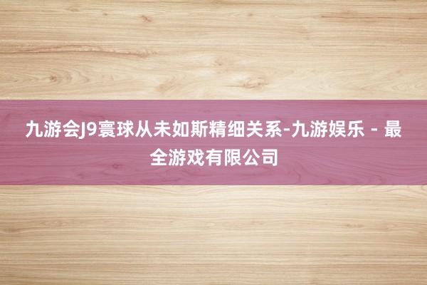九游会J9寰球从未如斯精细关系-九游娱乐 - 最全游戏有限公司
