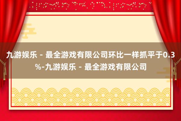 九游娱乐 - 最全游戏有限公司环比一样抓平于0.3%-九游娱乐 - 最全游戏有限公司