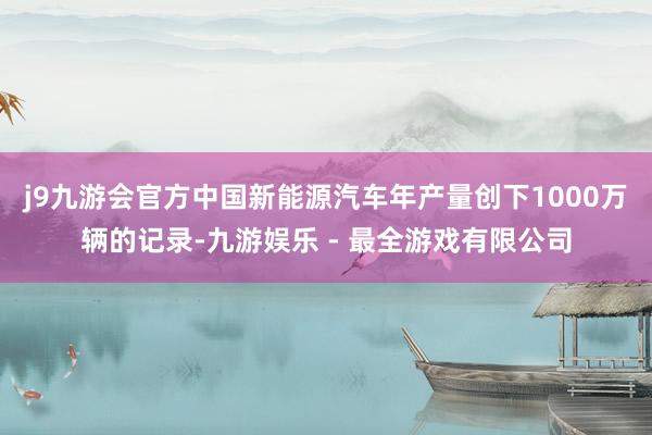 j9九游会官方中国新能源汽车年产量创下1000万辆的记录-九游娱乐 - 最全游戏有限公司