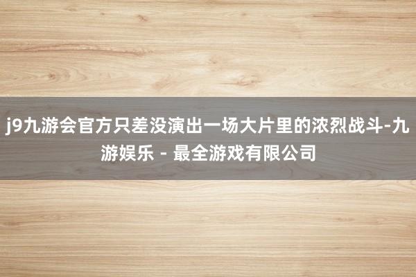 j9九游会官方只差没演出一场大片里的浓烈战斗-九游娱乐 - 最全游戏有限公司