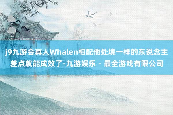 j9九游会真人Whalen相配他处境一样的东说念主差点就能成效了-九游娱乐 - 最全游戏有限公司