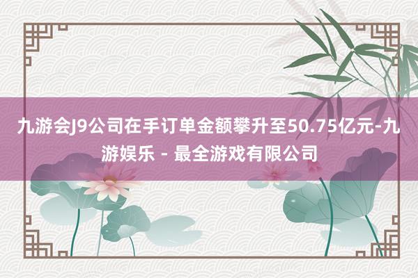 九游会J9公司在手订单金额攀升至50.75亿元-九游娱乐 - 最全游戏有限公司
