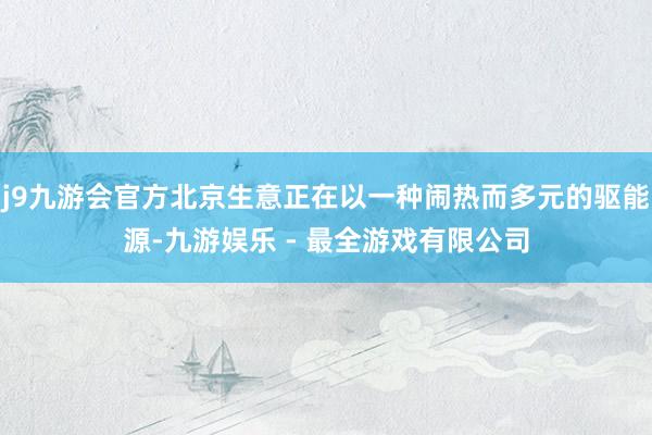 j9九游会官方北京生意正在以一种闹热而多元的驱能源-九游娱乐 - 最全游戏有限公司