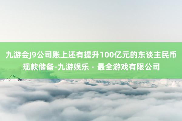 九游会J9公司账上还有提升100亿元的东谈主民币现款储备-九游娱乐 - 最全游戏有限公司