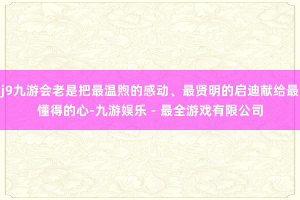 j9九游会老是把最温煦的感动、最贤明的启迪献给最懂得的心-九游娱乐 - 最全游戏有限公司