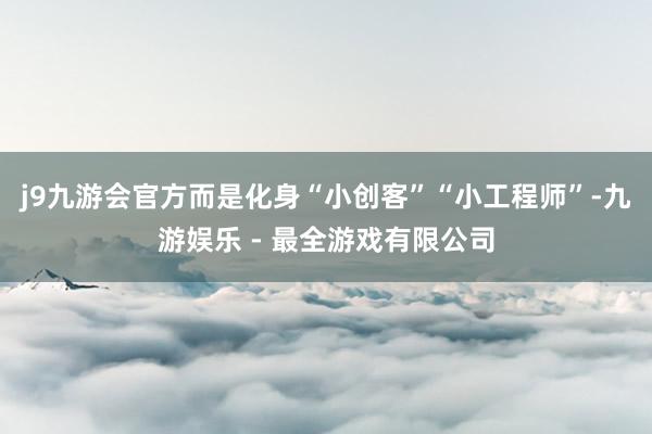 j9九游会官方而是化身“小创客”“小工程师”-九游娱乐 - 最全游戏有限公司