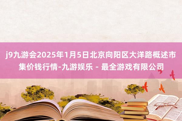 j9九游会2025年1月5日北京向阳区大洋路概述市集价钱行情-九游娱乐 - 最全游戏有限公司