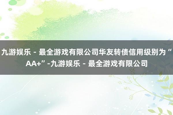 九游娱乐 - 最全游戏有限公司华友转债信用级别为“AA+”-九游娱乐 - 最全游戏有限公司