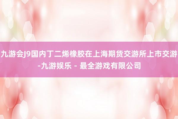 九游会J9国内丁二烯橡胶在上海期货交游所上市交游-九游娱乐 - 最全游戏有限公司